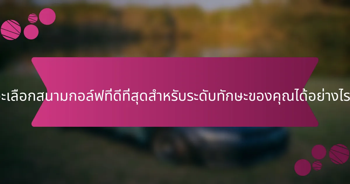 จะเลือกสนามกอล์ฟที่ดีที่สุดสำหรับระดับทักษะของคุณได้อย่างไร?