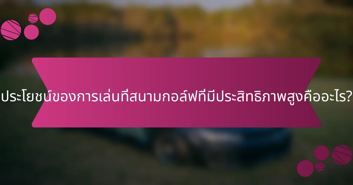 ประโยชน์ของการเล่นที่สนามกอล์ฟที่มีประสิทธิภาพสูงคืออะไร?